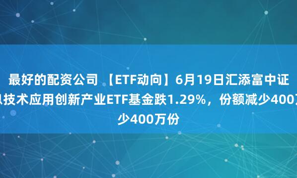 最好的配资公司 【ETF动向】6月19日汇添富中证信息技术应用创新产业ETF基金跌1.29%，份额减少400万份