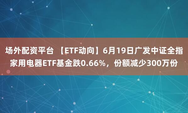 场外配资平台 【ETF动向】6月19日广发中证全指家用电器ETF基金跌0.66%，份额减少300万份
