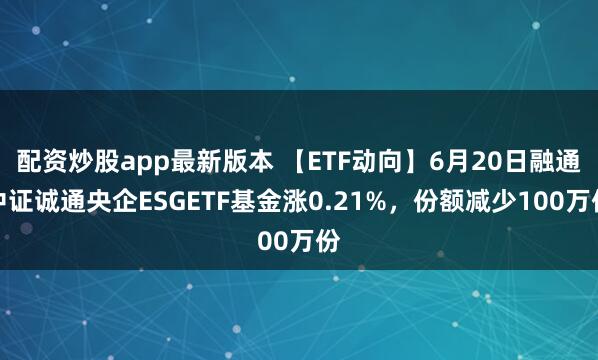 配资炒股app最新版本 【ETF动向】6月20日融通中证诚通央企ESGETF基金涨0.21%，份额减少100万份