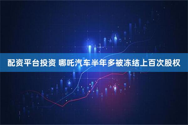 配资平台投资 哪吒汽车半年多被冻结上百次股权
