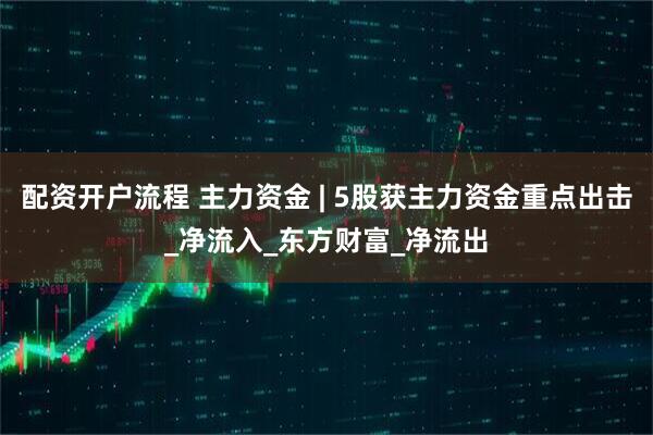 配资开户流程 主力资金 | 5股获主力资金重点出击_净流入_东方财富_净流出