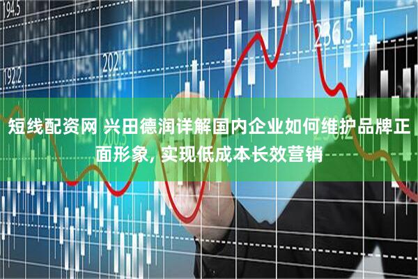 短线配资网 兴田德润详解国内企业如何维护品牌正面形象, 实现低成本长效营销