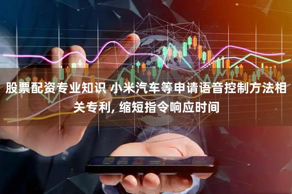 股票配资专业知识 小米汽车等申请语音控制方法相关专利, 缩短指令响应时间