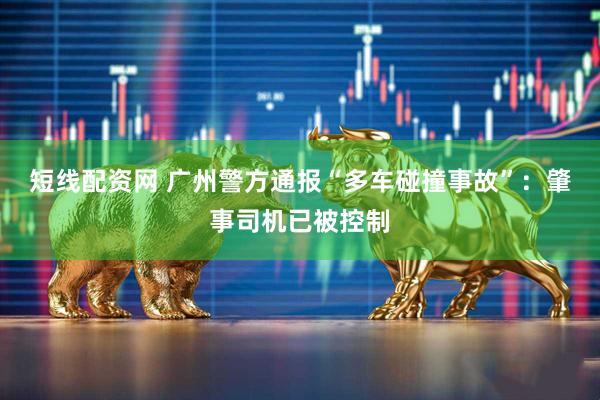 短线配资网 广州警方通报“多车碰撞事故”：肇事司机已被控制