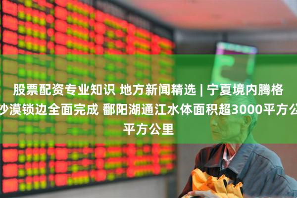 股票配资专业知识 地方新闻精选 | 宁夏境内腾格里沙漠锁边全面完成 鄱阳湖通江水体面积超3000平方公里