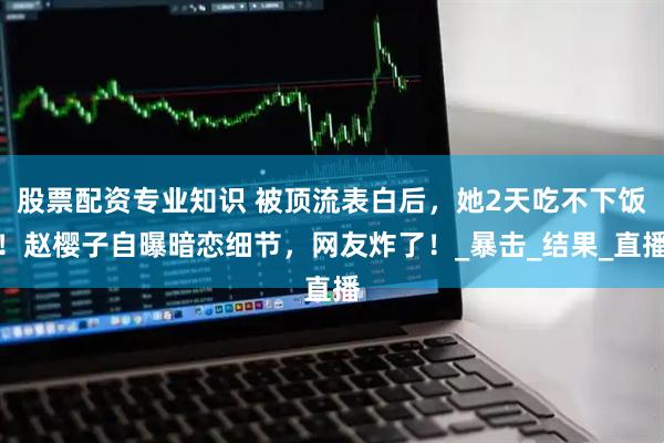股票配资专业知识 被顶流表白后，她2天吃不下饭！赵樱子自曝暗恋细节，网友炸了！_暴击_结果_直播