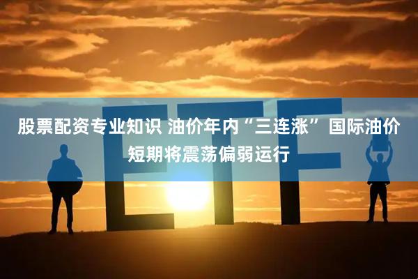 股票配资专业知识 油价年内“三连涨” 国际油价短期将震荡偏弱运行