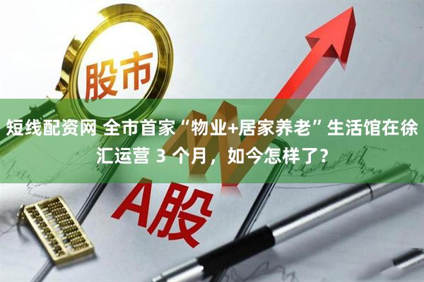 短线配资网 全市首家“物业+居家养老”生活馆在徐汇运营 3 个月，如今怎样了？