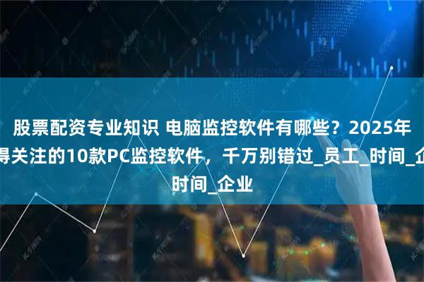 股票配资专业知识 电脑监控软件有哪些？2025年值得关注的10款PC监控软件，千万别错过_员工_时间_企业