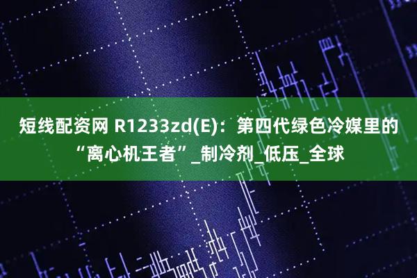 短线配资网 R1233zd(E)：第四代绿色冷媒里的“离心机王者”_制冷剂_低压_全球
