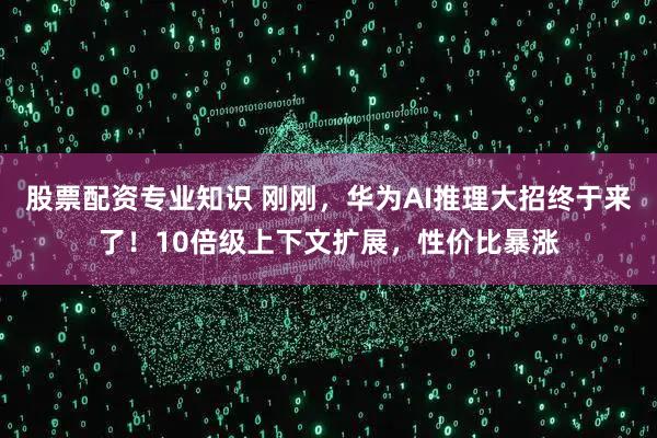 股票配资专业知识 刚刚，华为AI推理大招终于来了！10倍级上下文扩展，性价比暴涨