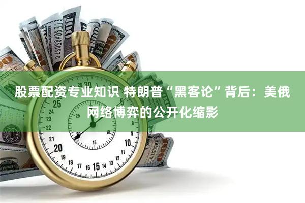 股票配资专业知识 特朗普“黑客论”背后：美俄网络博弈的公开化缩影