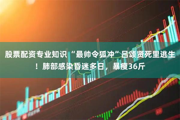 股票配资专业知识 “最帅令狐冲”吕颂贤死里逃生！肺部感染昏迷多日，暴瘦36斤