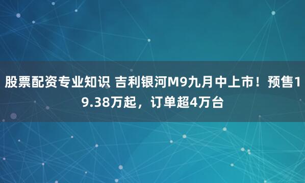股票配资专业知识 吉利银河M9九月中上市！预售19.38万起，订单超4万台