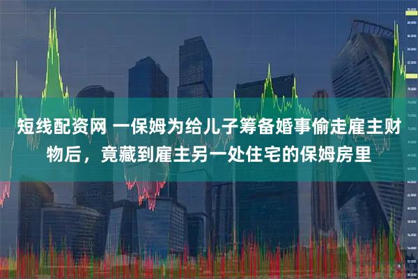 短线配资网 一保姆为给儿子筹备婚事偷走雇主财物后，竟藏到雇主另一处住宅的保姆房里