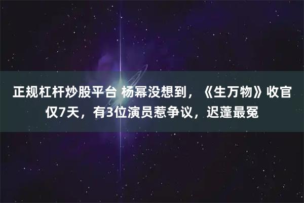 正规杠杆炒股平台 杨幂没想到，《生万物》收官仅7天，有3位演员惹争议，迟蓬最冤