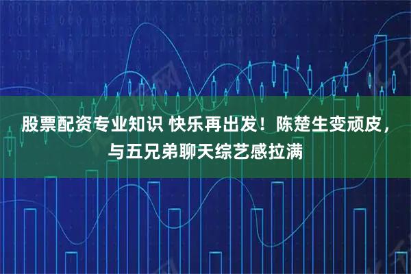 股票配资专业知识 快乐再出发！陈楚生变顽皮，与五兄弟聊天综艺感拉满