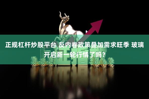 正规杠杆炒股平台 反内卷政策叠加需求旺季 玻璃开启新一轮行情了吗？