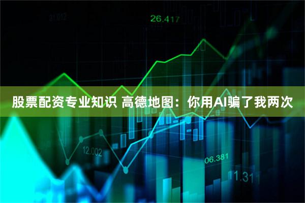 股票配资专业知识 高德地图：你用AI骗了我两次