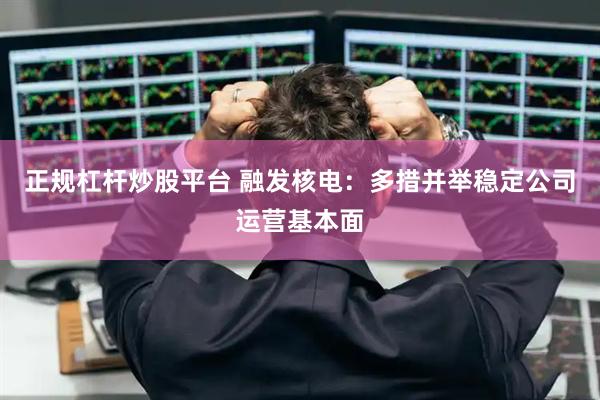 正规杠杆炒股平台 融发核电：多措并举稳定公司运营基本面