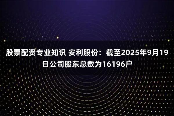 股票配资专业知识 安利股份：截至2025年9月19日公司股东总数为16196户