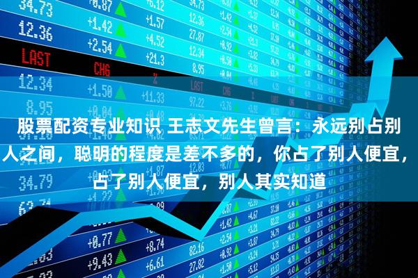 股票配资专业知识 王志文先生曾言：永远别占别人便宜，人和人之间，聪明的程度是差不多的，你占了别人便宜，别人其实知道