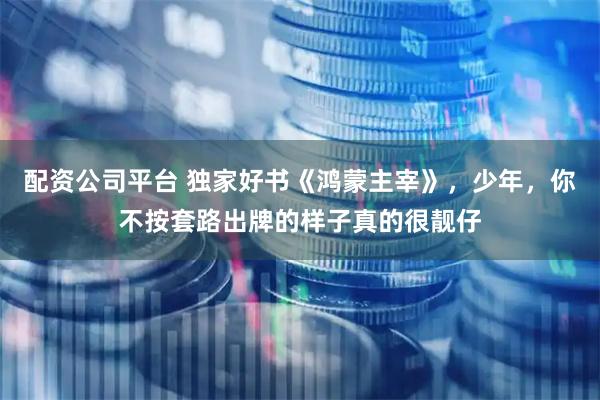 配资公司平台 独家好书《鸿蒙主宰》，少年，你不按套路出牌的样子真的很靓仔